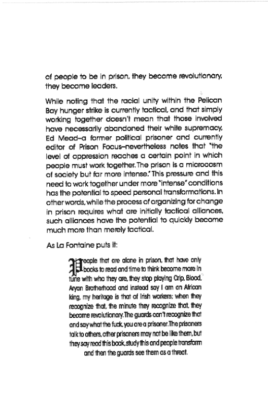 of people o be in prisan. they become revolutionary. they become leaders.  While nofing that the racial unity within the Pelican Bay hunger strike is curently factical, and that simoly working fogether doesnt mean that those involved have necessarlly abandoned their white supremacy. Ed Mead-a former polifical prisoner and currently edifor of Prison Focus-nevertheless notes ihat “the level of oppression reaches a cerfain point in which pecple must work fogether. The prison is @ microcosm of sociely but far more infense: This pressure and this need fo work fogether under more infense* conditions has the potential o speed personal fransformations.in otherwords, while the process of organzing for change in prison requires what are inftially factical allances. such aliances have the potential fo quickly become much more than merely factical.  AsLa Fortaine puts if:  that ore aleno in prison, hat have oy bocks o ead and fime 0 think become more n e wih who ey are. they stop playing Crip, Bood. eyon Broherood and instead say | am on Alfoan King. my heroge i that o Iish workers: when they feoogrize that. e minute they cognize thot. hey become revoltionary. The guards corft recognize thot endsaywhat he fuck you crea prisanes The priscners talkio others,oferpriscness may o b ke them.but theysayreodthisbook studyihis ond people ransom nd thenthe guords see them cs a treat. 